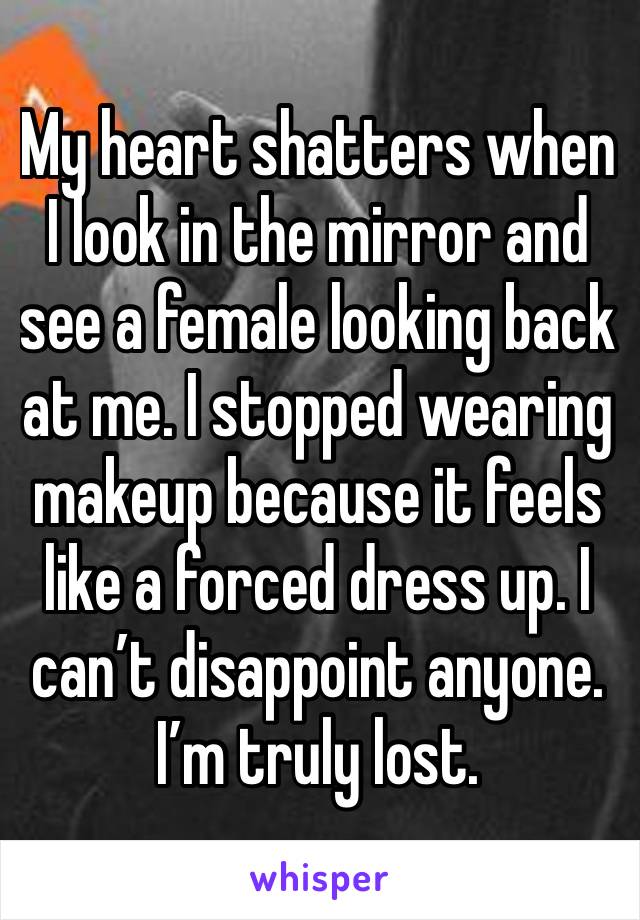 My heart shatters when I look in the mirror and see a female looking back at me. I stopped wearing makeup because it feels like a forced dress up. I can’t disappoint anyone. I’m truly lost. 