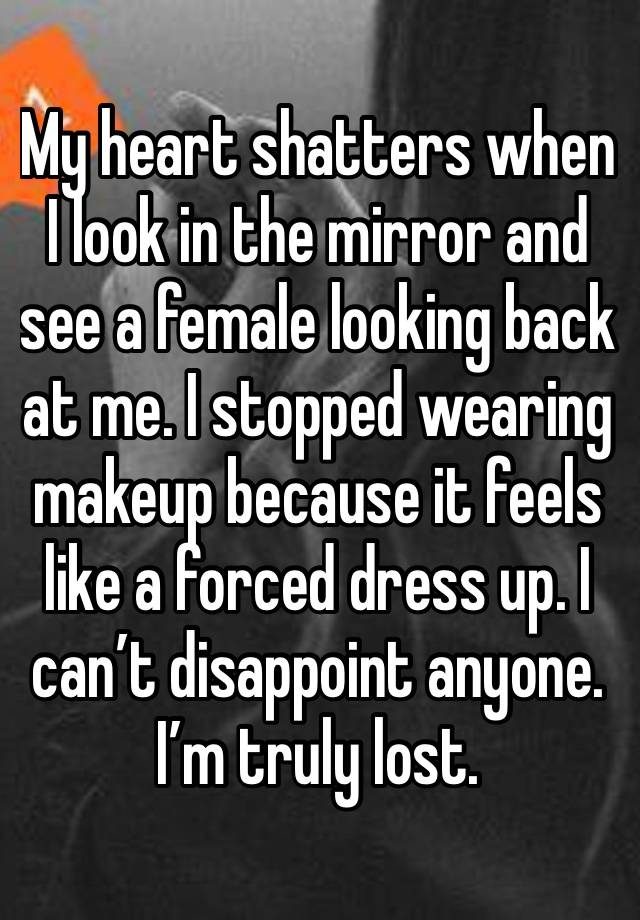 My heart shatters when I look in the mirror and see a female looking back at me. I stopped wearing makeup because it feels like a forced dress up. I can’t disappoint anyone. I’m truly lost. 