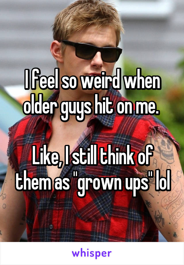 I feel so weird when older guys hit on me. 

Like, I still think of them as "grown ups" lol