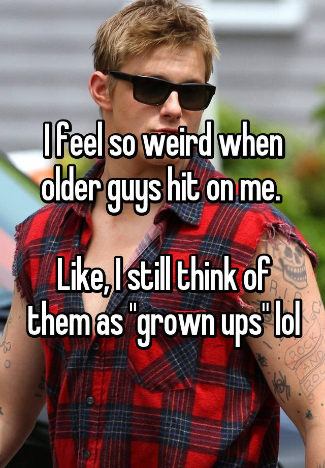 I feel so weird when older guys hit on me. 

Like, I still think of them as "grown ups" lol