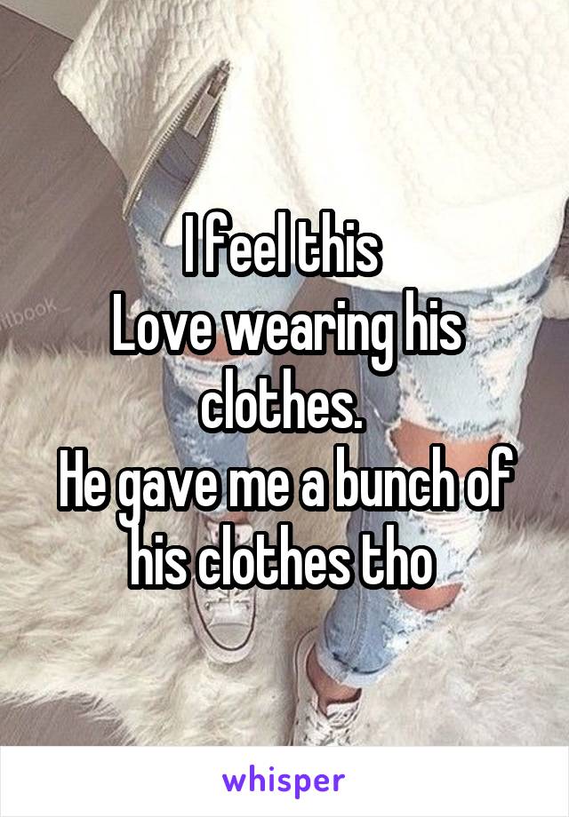 I feel this 
Love wearing his clothes. 
He gave me a bunch of his clothes tho 