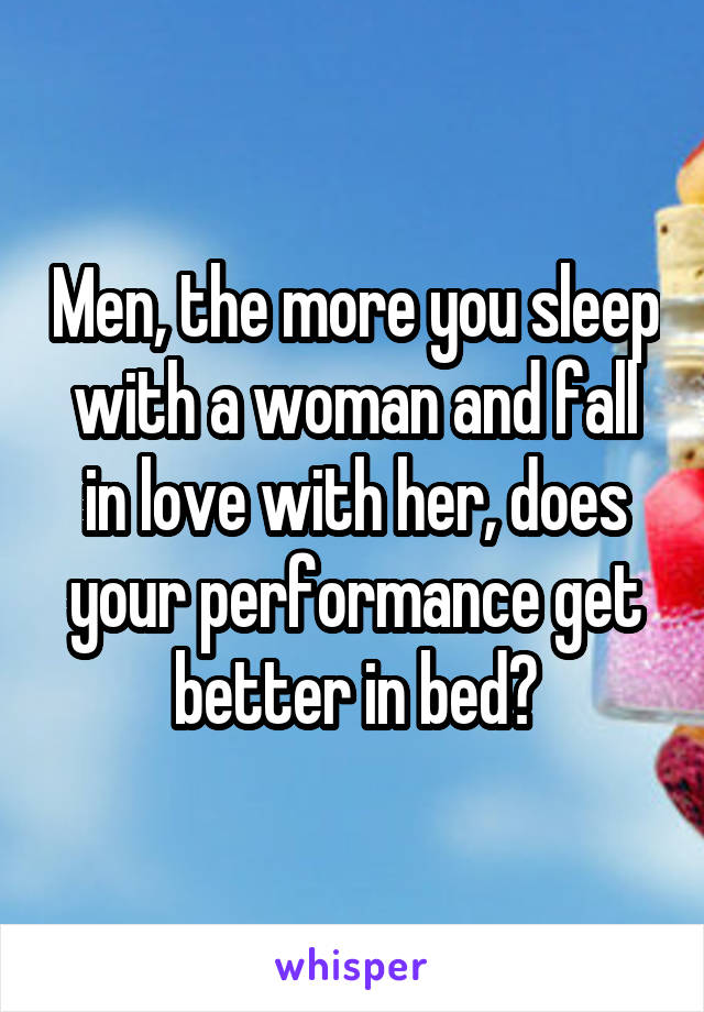 Men, the more you sleep with a woman and fall in love with her, does your performance get better in bed?