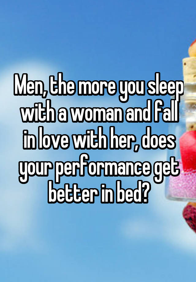 Men, the more you sleep with a woman and fall in love with her, does your performance get better in bed?