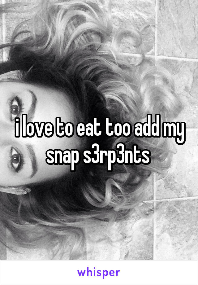 i love to eat too add my snap s3rp3nts 