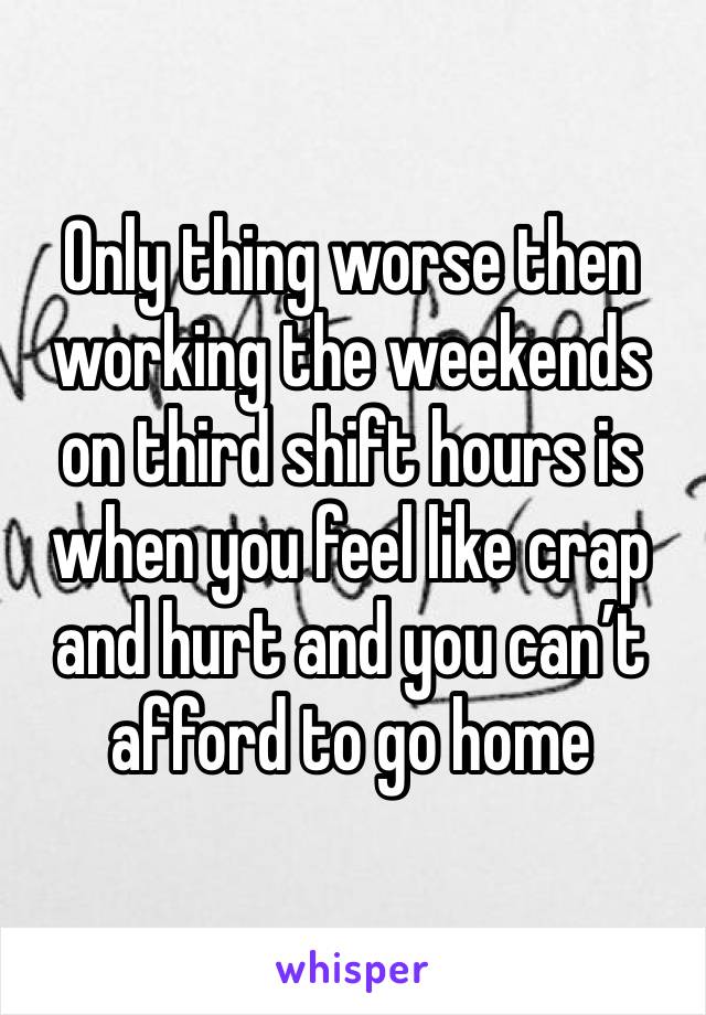 Only thing worse then working the weekends on third shift hours is when you feel like crap and hurt and you can’t afford to go home 