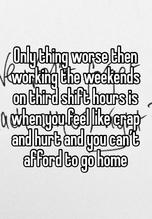 Only thing worse then working the weekends on third shift hours is when you feel like crap and hurt and you can’t afford to go home 