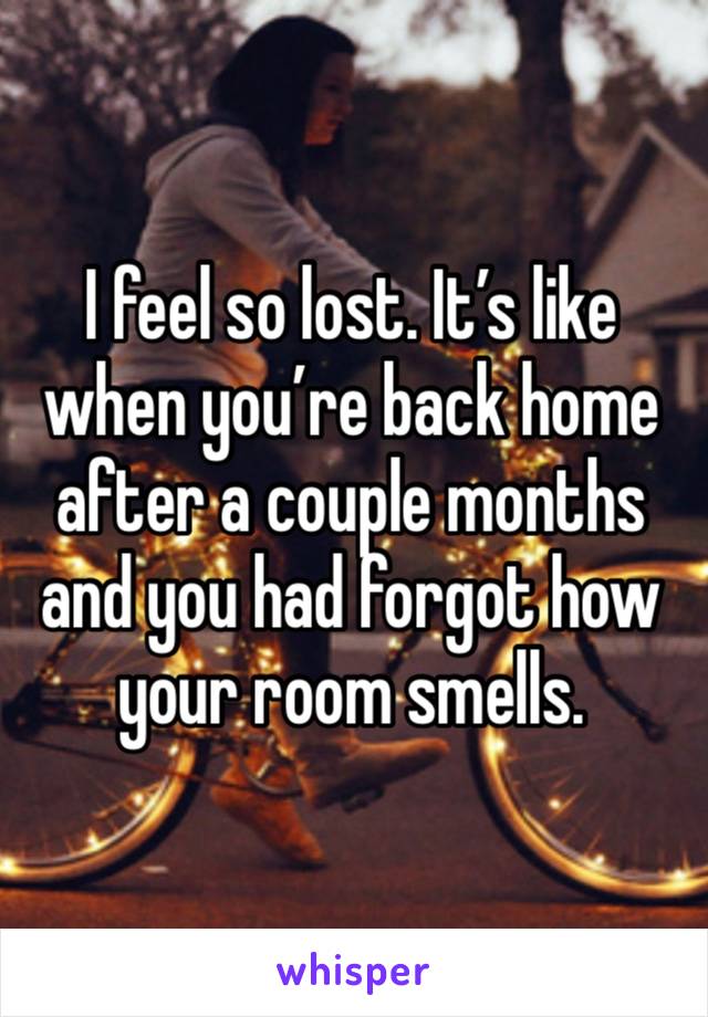 I feel so lost. It’s like when you’re back home after a couple months and you had forgot how your room smells.