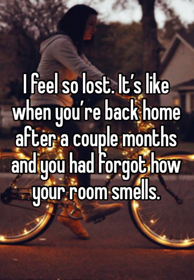 I feel so lost. It’s like when you’re back home after a couple months and you had forgot how your room smells.