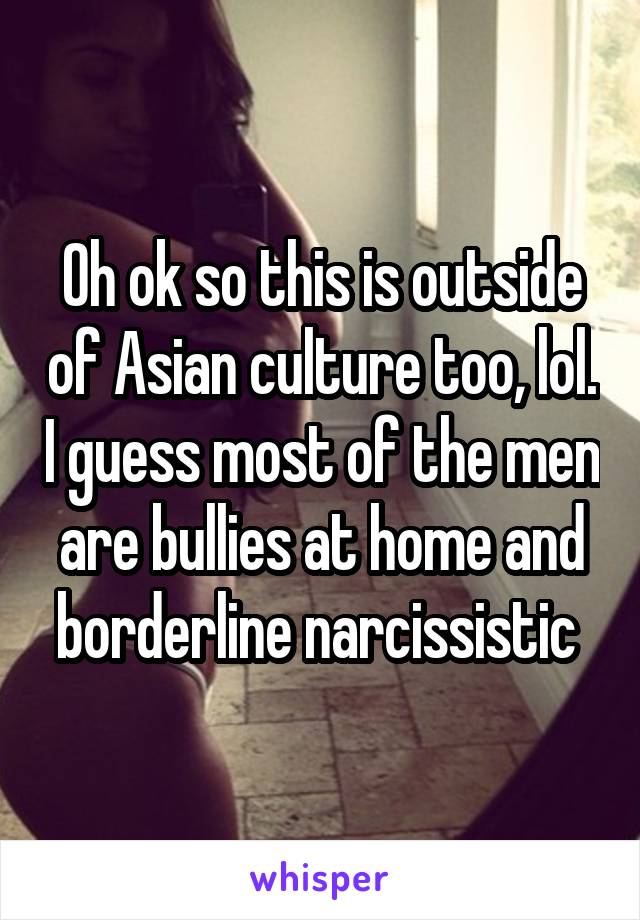 Oh ok so this is outside of Asian culture too, lol. I guess most of the men are bullies at home and borderline narcissistic 