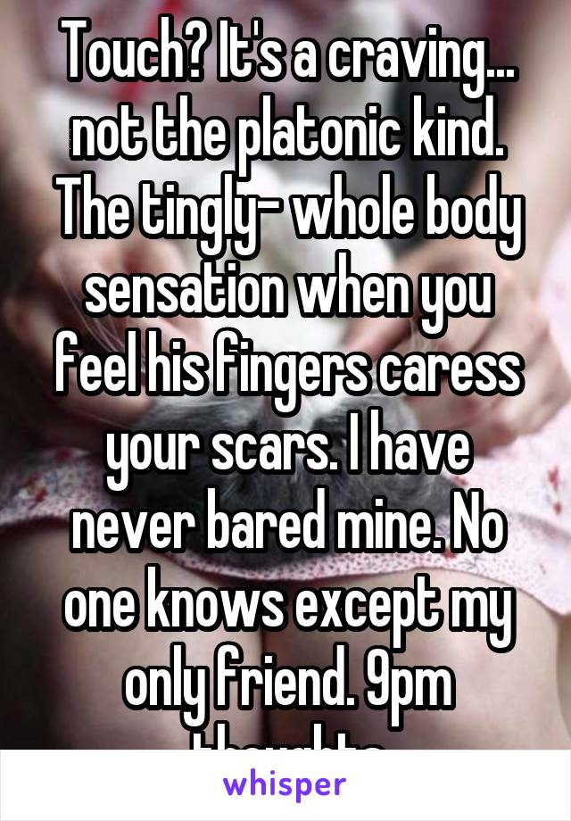 Touch? It's a craving... not the platonic kind. The tingly- whole body sensation when you feel his fingers caress your scars. I have never bared mine. No one knows except my only friend. 9pm thoughts