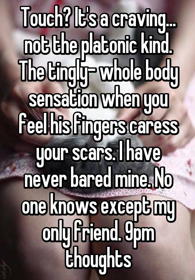 Touch? It's a craving... not the platonic kind. The tingly- whole body sensation when you feel his fingers caress your scars. I have never bared mine. No one knows except my only friend. 9pm thoughts