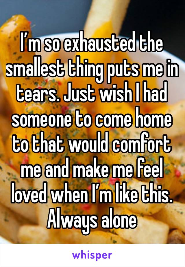 I’m so exhausted the smallest thing puts me in tears. Just wish I had someone to come home to that would comfort me and make me feel loved when I’m like this. 
Always alone 