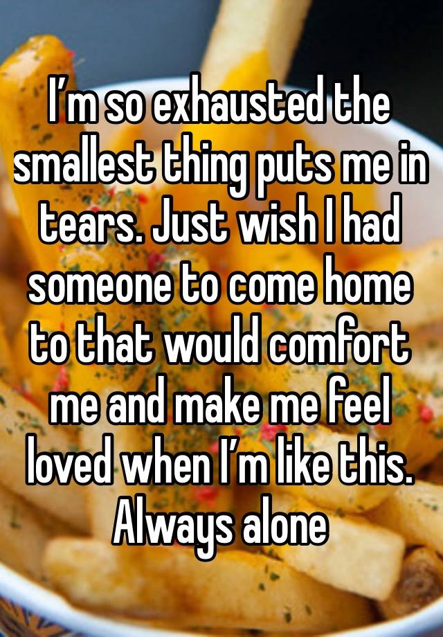 I’m so exhausted the smallest thing puts me in tears. Just wish I had someone to come home to that would comfort me and make me feel loved when I’m like this. 
Always alone 