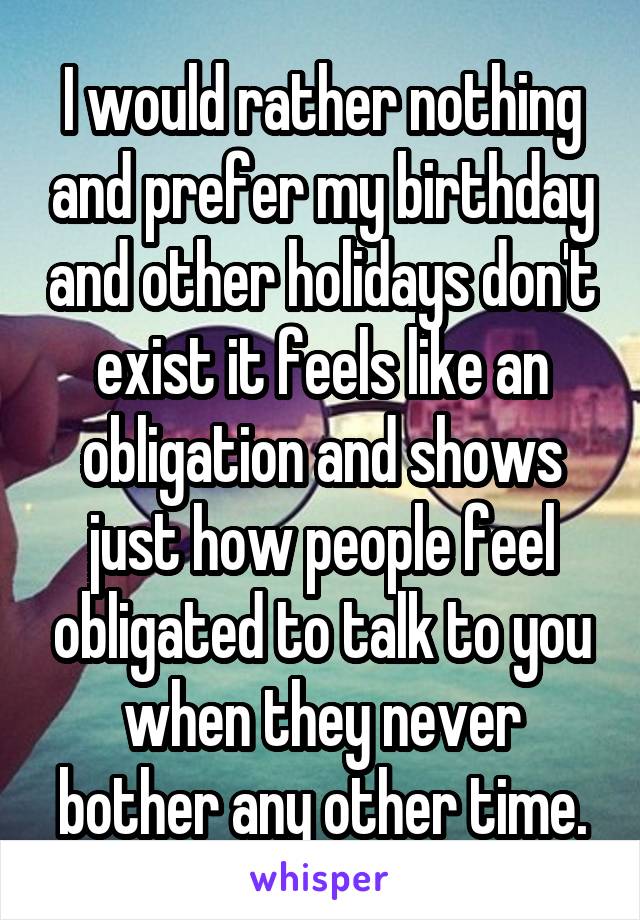 I would rather nothing and prefer my birthday and other holidays don't exist it feels like an obligation and shows just how people feel obligated to talk to you when they never bother any other time.