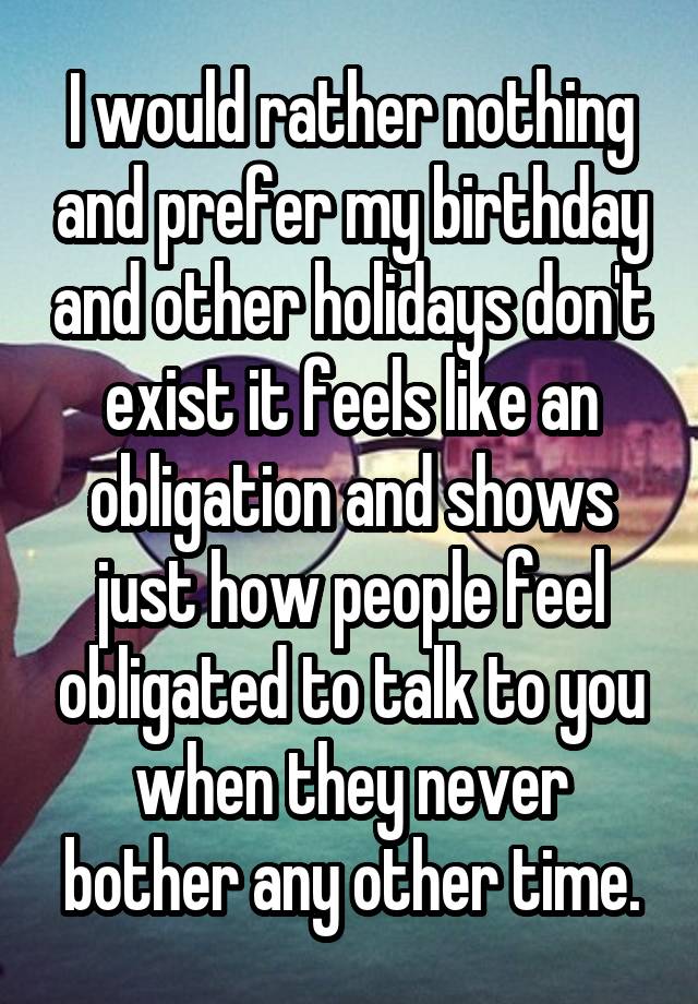 I would rather nothing and prefer my birthday and other holidays don't exist it feels like an obligation and shows just how people feel obligated to talk to you when they never bother any other time.