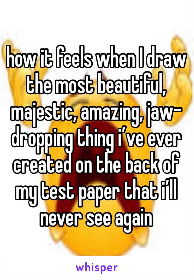 how it feels when I draw the most beautiful, majestic, amazing, jaw-dropping thing i’ve ever created on the back of my test paper that i’ll  never see again