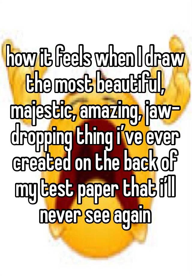 how it feels when I draw the most beautiful, majestic, amazing, jaw-dropping thing i’ve ever created on the back of my test paper that i’ll  never see again