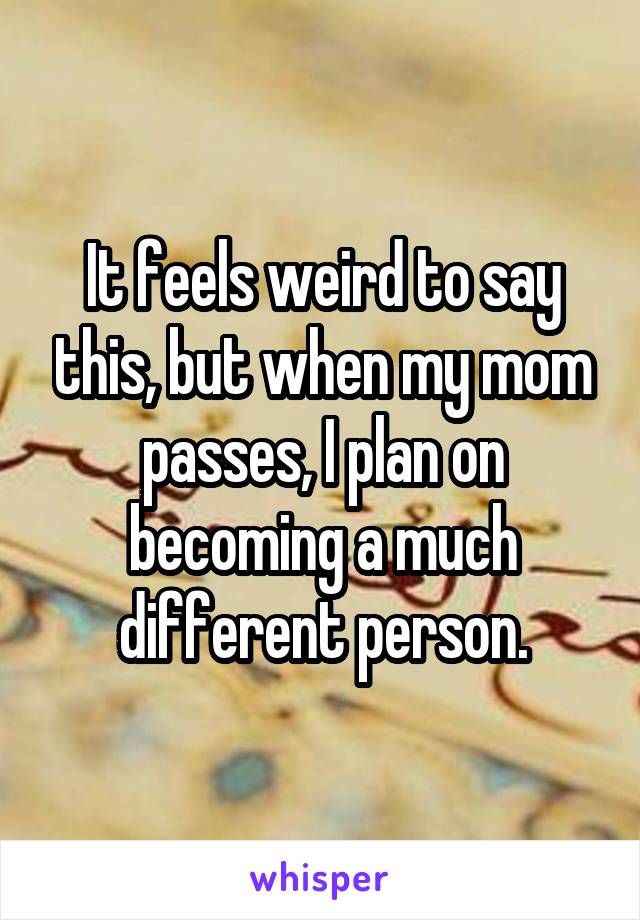 It feels weird to say this, but when my mom passes, I plan on becoming a much different person.