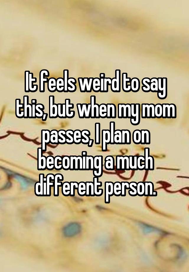 It feels weird to say this, but when my mom passes, I plan on becoming a much different person.