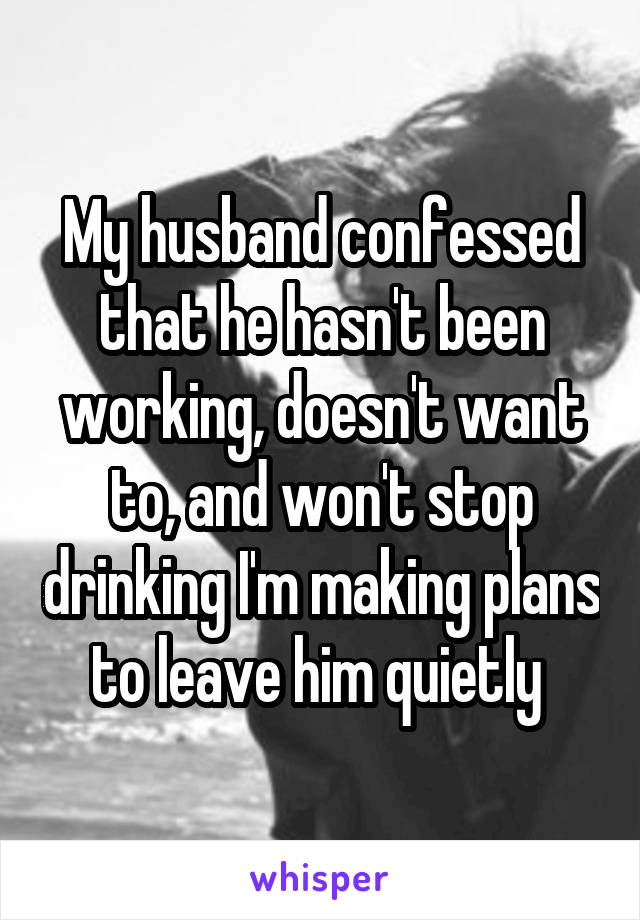 My husband confessed that he hasn't been working, doesn't want to, and won't stop drinking I'm making plans to leave him quietly 