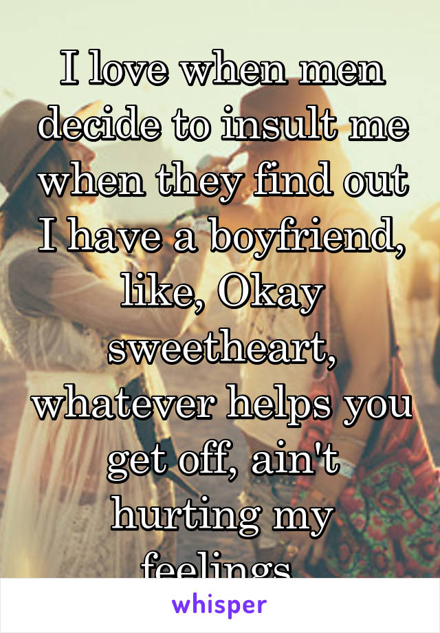 I love when men decide to insult me when they find out I have a boyfriend, like, Okay sweetheart, whatever helps you get off, ain't hurting my feelings.