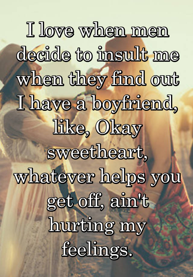 I love when men decide to insult me when they find out I have a boyfriend, like, Okay sweetheart, whatever helps you get off, ain't hurting my feelings.