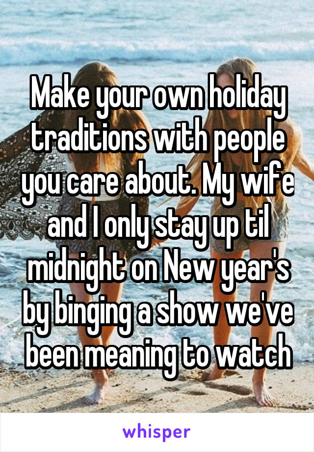 Make your own holiday traditions with people you care about. My wife and I only stay up til midnight on New year's by binging a show we've been meaning to watch