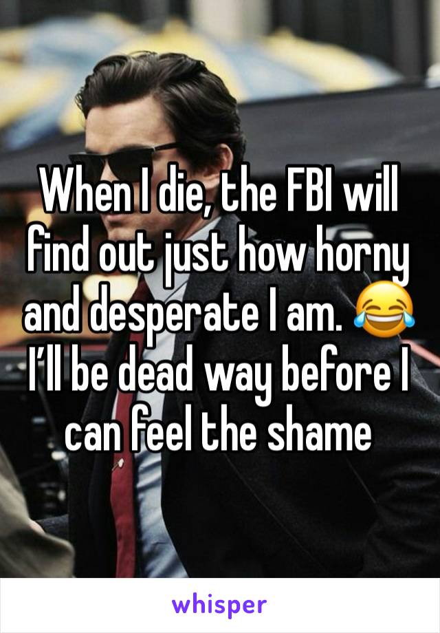 When I die, the FBI will find out just how horny and desperate I am. 😂 
I’ll be dead way before I can feel the shame