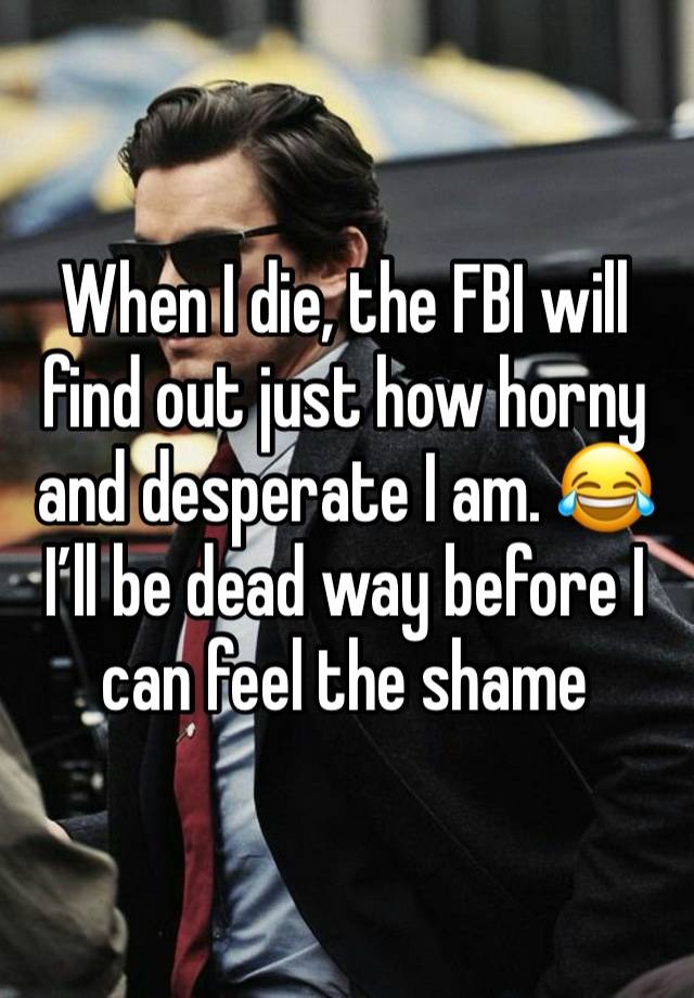 When I die, the FBI will find out just how horny and desperate I am. 😂 
I’ll be dead way before I can feel the shame