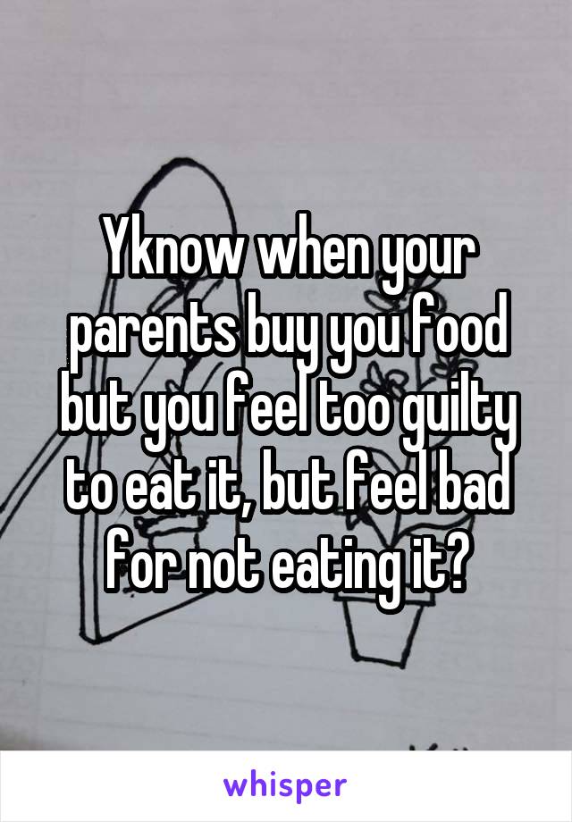 Yknow when your parents buy you food but you feel too guilty to eat it, but feel bad for not eating it?