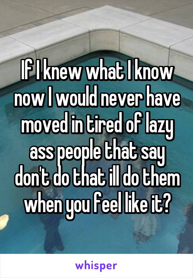 If I knew what I know now I would never have moved in tired of lazy ass people that say don't do that ill do them when you feel like it?