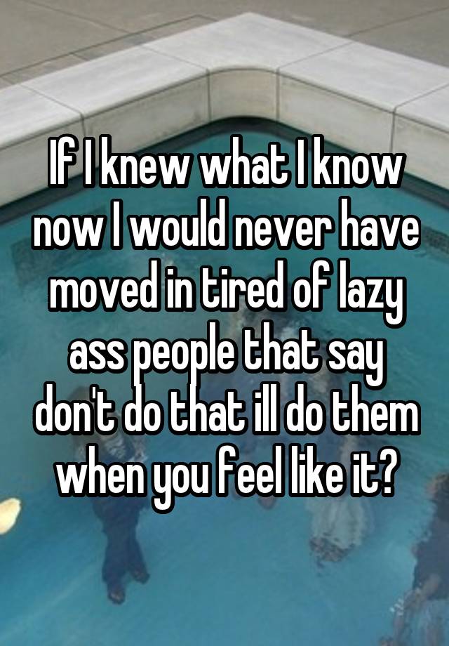 If I knew what I know now I would never have moved in tired of lazy ass people that say don't do that ill do them when you feel like it?