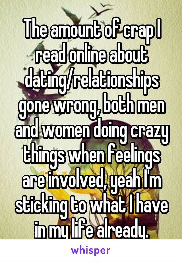 The amount of crap I read online about dating/relationships gone wrong, both men and women doing crazy things when feelings are involved, yeah I'm sticking to what I have in my life already.