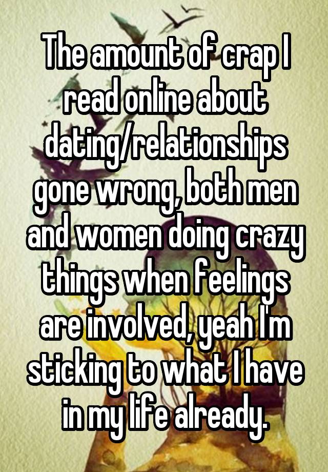 The amount of crap I read online about dating/relationships gone wrong, both men and women doing crazy things when feelings are involved, yeah I'm sticking to what I have in my life already.