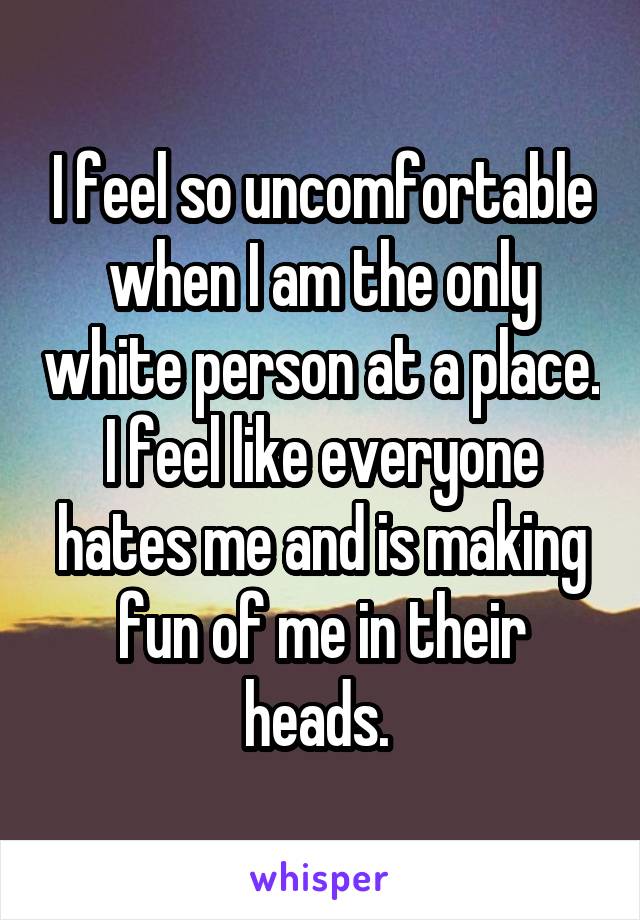 I feel so uncomfortable when I am the only white person at a place. I feel like everyone hates me and is making fun of me in their heads. 