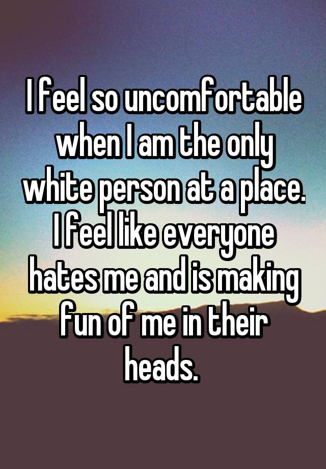 I feel so uncomfortable when I am the only white person at a place. I feel like everyone hates me and is making fun of me in their heads. 