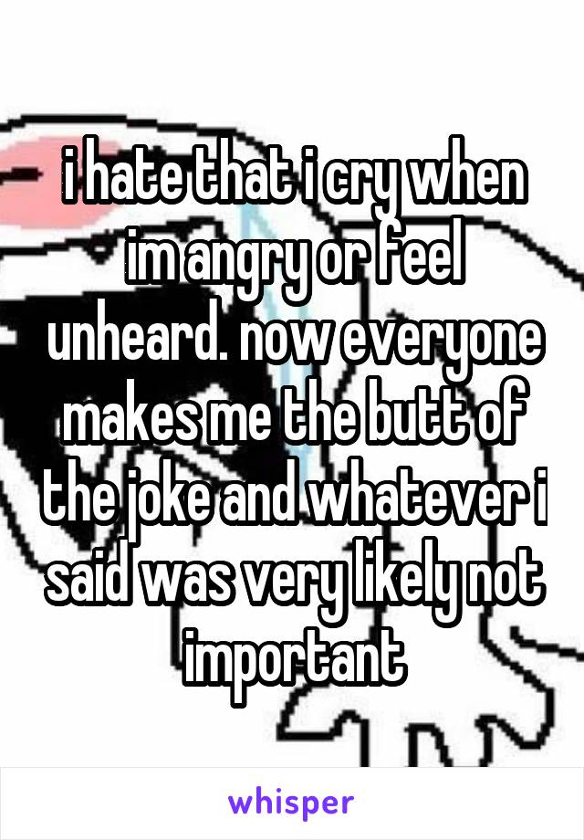 i hate that i cry when im angry or feel unheard. now everyone makes me the butt of the joke and whatever i said was very likely not important