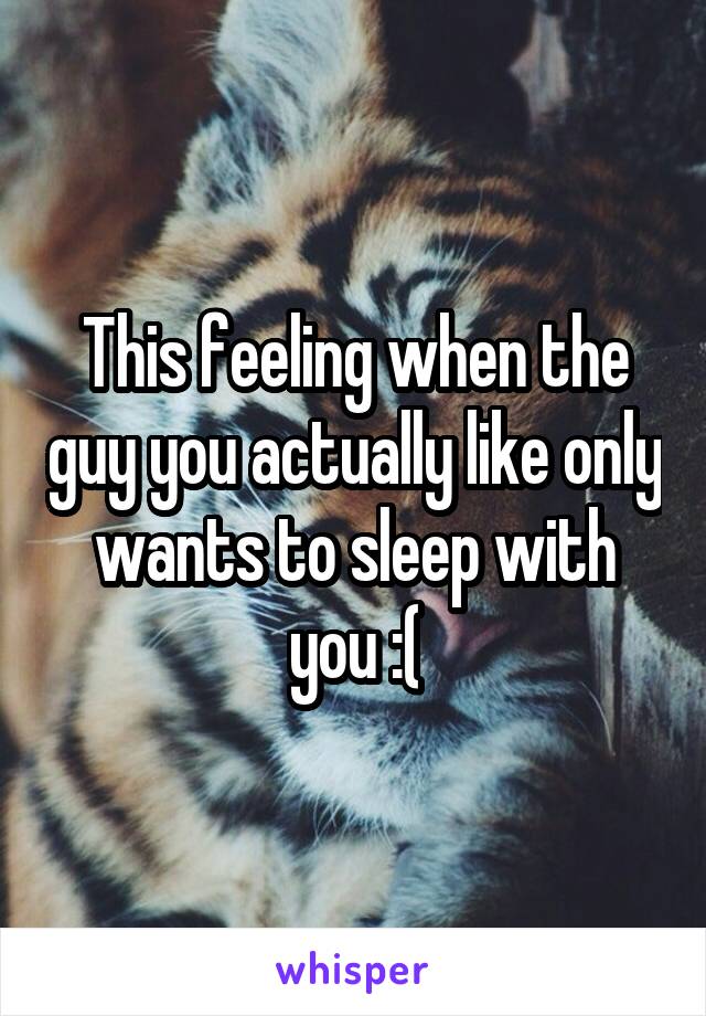 This feeling when the guy you actually like only wants to sleep with you :(