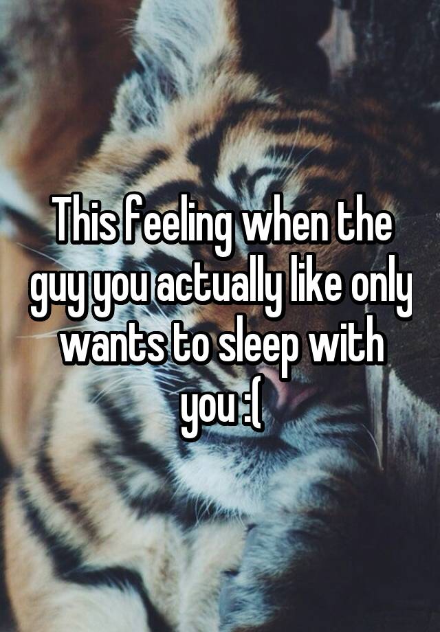 This feeling when the guy you actually like only wants to sleep with you :(