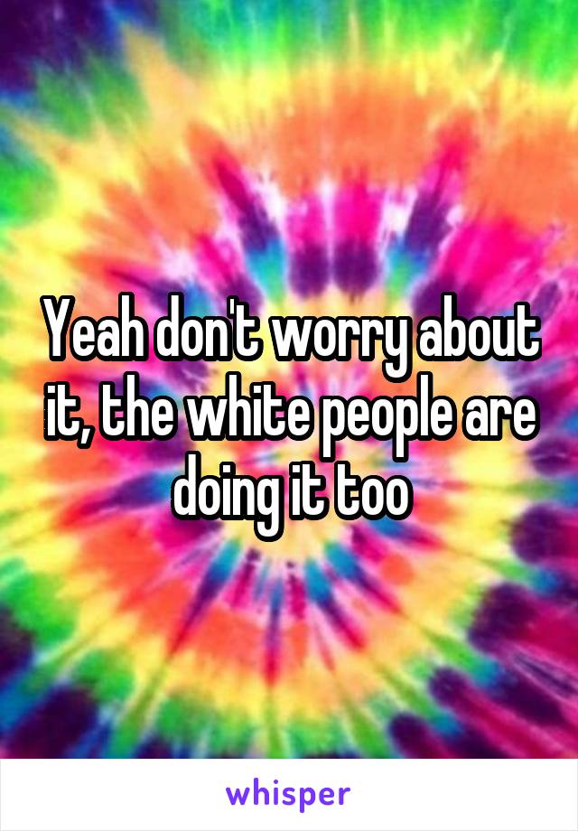 Yeah don't worry about it, the white people are doing it too