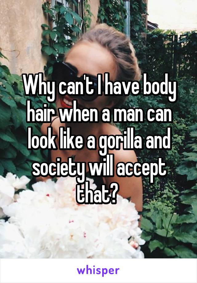 Why can't I have body hair when a man can look like a gorilla and society will accept that? 