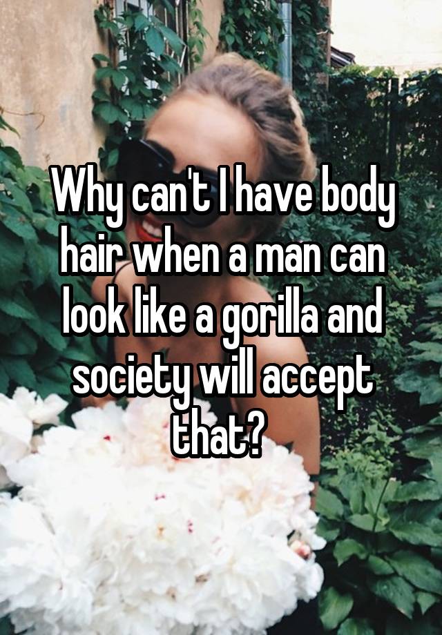 Why can't I have body hair when a man can look like a gorilla and society will accept that? 