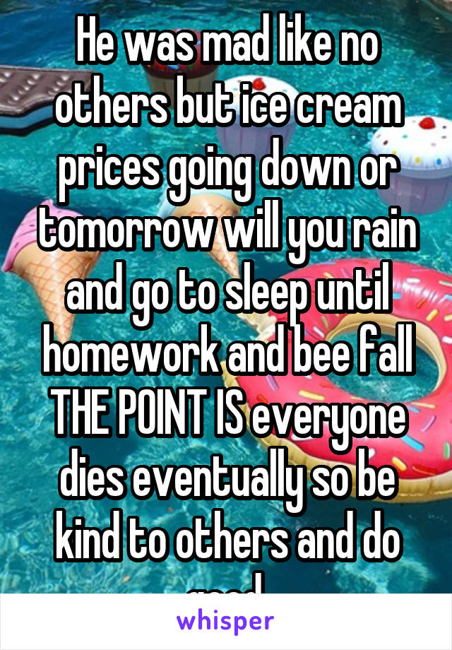 He was mad like no others but ice cream prices going down or tomorrow will you rain and go to sleep until homework and bee fall
THE POINT IS everyone dies eventually so be kind to others and do good.