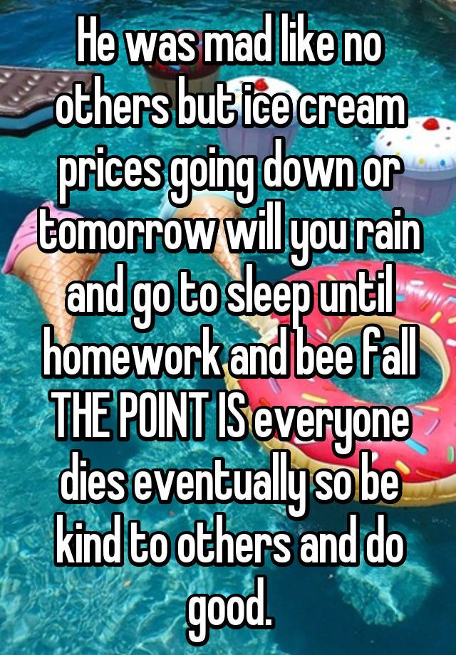 He was mad like no others but ice cream prices going down or tomorrow will you rain and go to sleep until homework and bee fall
THE POINT IS everyone dies eventually so be kind to others and do good.