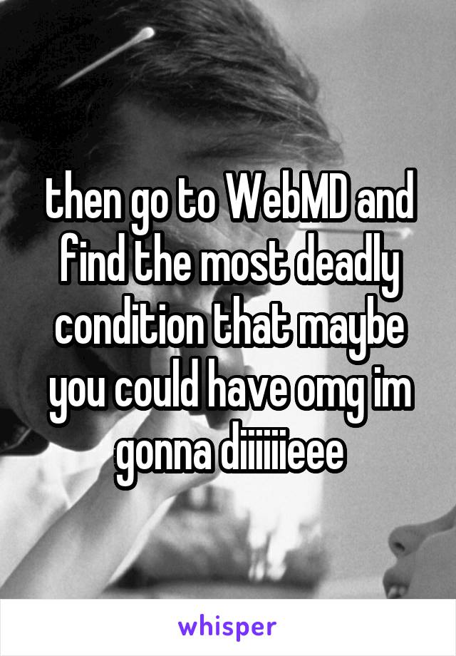 then go to WebMD and find the most deadly condition that maybe you could have omg im gonna diiiiiieee