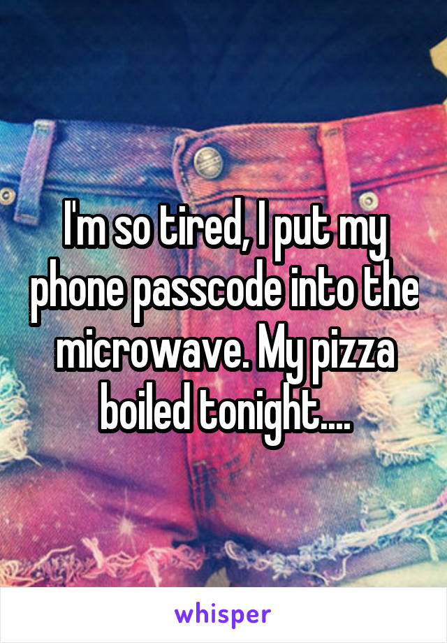I'm so tired, I put my phone passcode into the microwave. My pizza boiled tonight....