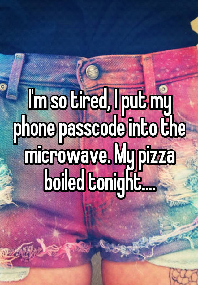 I'm so tired, I put my phone passcode into the microwave. My pizza boiled tonight....