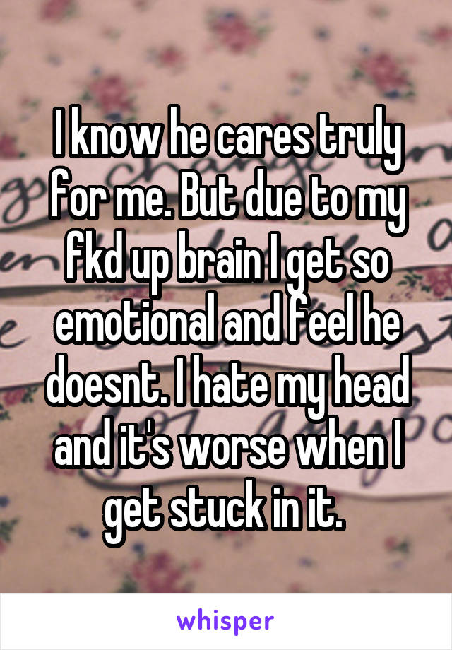 I know he cares truly for me. But due to my fkd up brain I get so emotional and feel he doesnt. I hate my head and it's worse when I get stuck in it. 