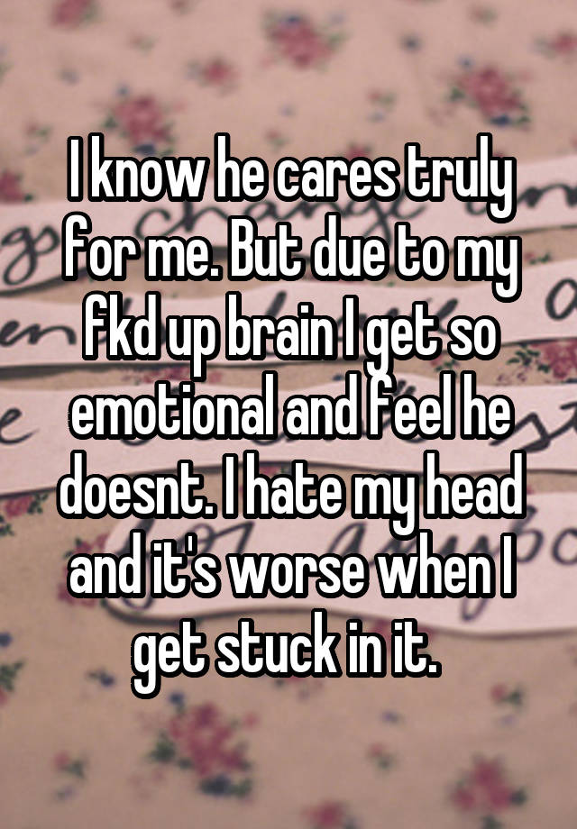 I know he cares truly for me. But due to my fkd up brain I get so emotional and feel he doesnt. I hate my head and it's worse when I get stuck in it. 