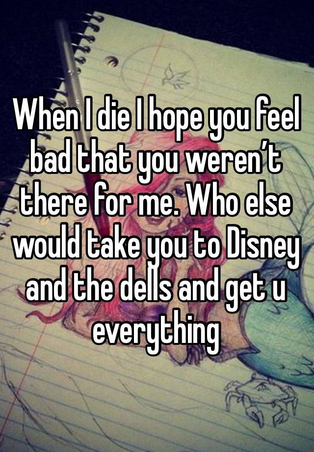 When I die I hope you feel bad that you weren’t there for me. Who else would take you to Disney and the dells and get u everything 